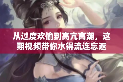 从过度欢愉到高亢高潮，这期视频带你水得流连忘返