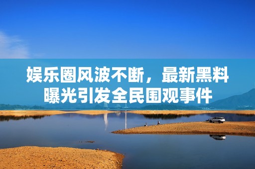 娱乐圈风波不断，最新黑料曝光引发全民围观事件
