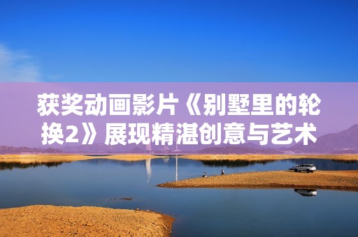 获奖动画影片《别墅里的轮换2》展现精湛创意与艺术魅力
