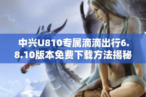 中兴U810专属滴滴出行6.8.10版本免费下载方法揭秘
