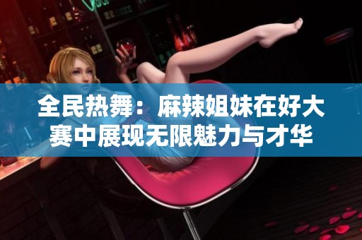 全民热舞：麻辣姐妹在好大赛中展现无限魅力与才华