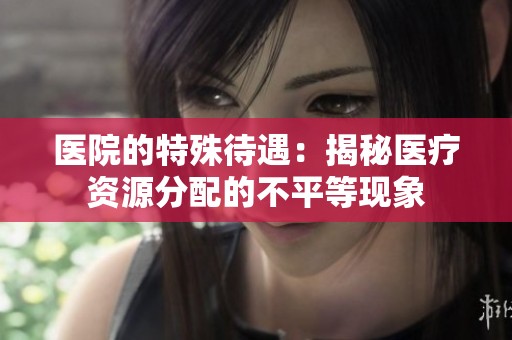 医院的特殊待遇：揭秘医疗资源分配的不平等现象