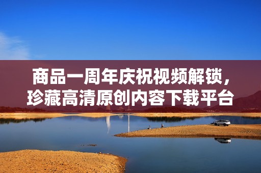 商品一周年庆祝视频解锁，珍藏高清原创内容下载平台推荐