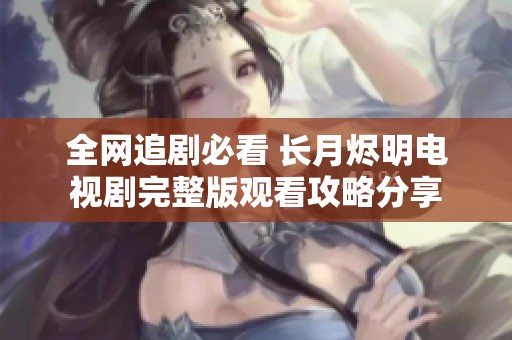 全网追剧必看 长月烬明电视剧完整版观看攻略分享