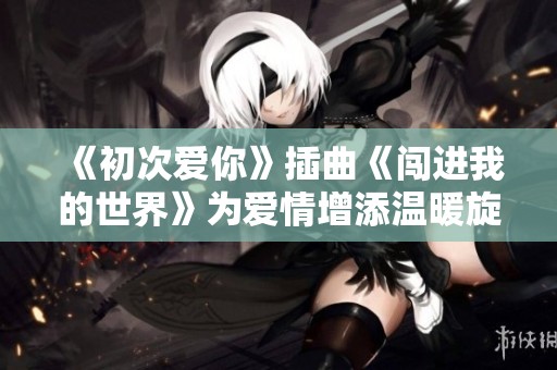 《初次爱你》插曲《闯进我的世界》为爱情增添温暖旋律