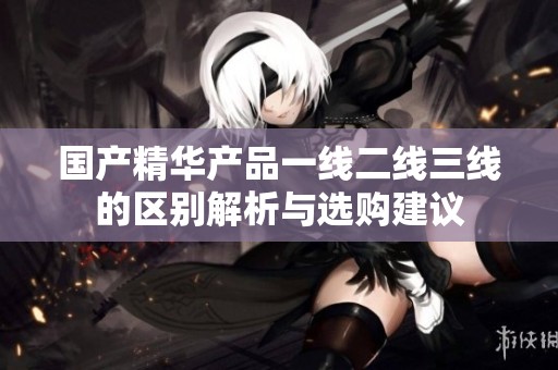 国产精华产品一线二线三线的区别解析与选购建议