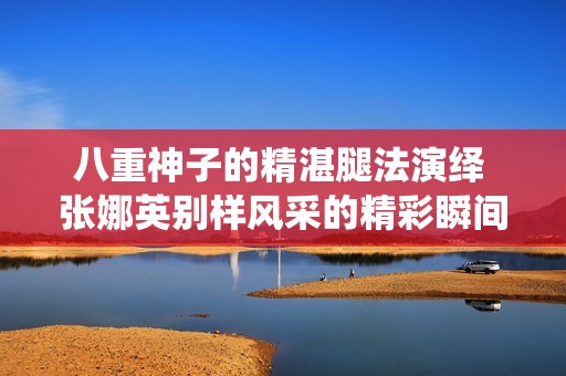八重神子的精湛腿法演绎 张娜英别样风采的精彩瞬间