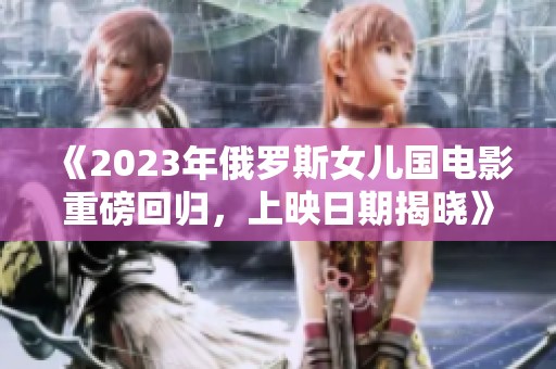 《2023年俄罗斯女儿国电影重磅回归，上映日期揭晓》