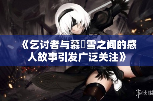 《乞讨者与慕葇雪之间的感人故事引发广泛关注》