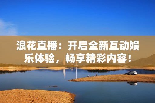 浪花直播：开启全新互动娱乐体验，畅享精彩内容！