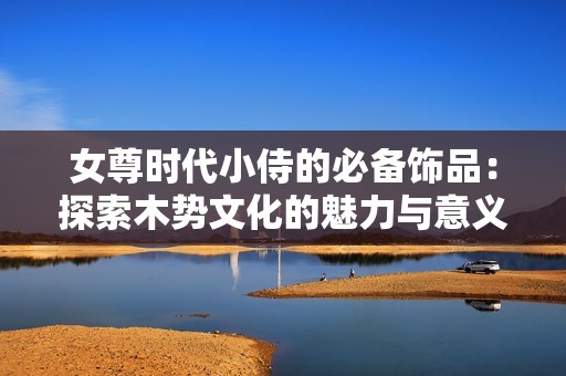 女尊时代小侍的必备饰品：探索木势文化的魅力与意义