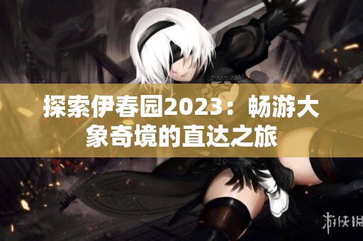 探索伊春园2023：畅游大象奇境的直达之旅