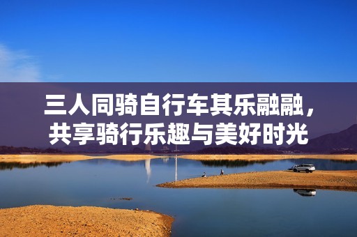 三人同骑自行车其乐融融，共享骑行乐趣与美好时光