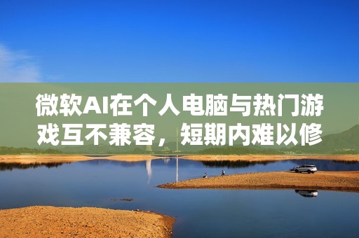 微软AI在个人电脑与热门游戏互不兼容，短期内难以修复问题