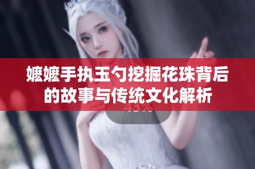 嬷嬷手执玉勺挖掘花珠背后的故事与传统文化解析