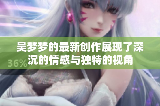 吴梦梦的最新创作展现了深沉的情感与独特的视角