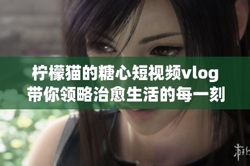 柠檬猫的糖心短视频vlog带你领略治愈生活的每一刻