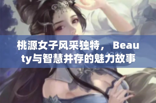 桃源女子风采独特， Beauty与智慧并存的魅力故事
