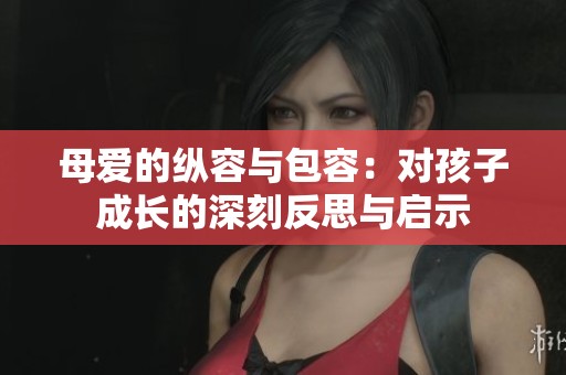 母爱的纵容与包容：对孩子成长的深刻反思与启示