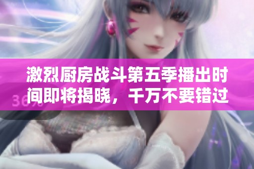 激烈厨房战斗第五季播出时间即将揭晓，千万不要错过！
