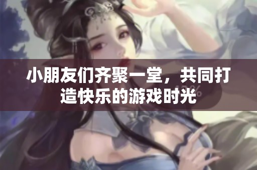 小朋友们齐聚一堂，共同打造快乐的游戏时光