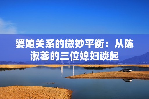 婆媳关系的微妙平衡：从陈淑蓉的三位媳妇谈起