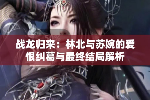 战龙归来：林北与苏婉的爱恨纠葛与最终结局解析