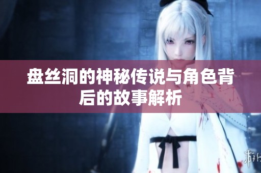 盘丝洞的神秘传说与角色背后的故事解析