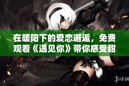 在暖阳下的爱恋邂逅，免费观看《遇见你》带你感受甜蜜瞬间