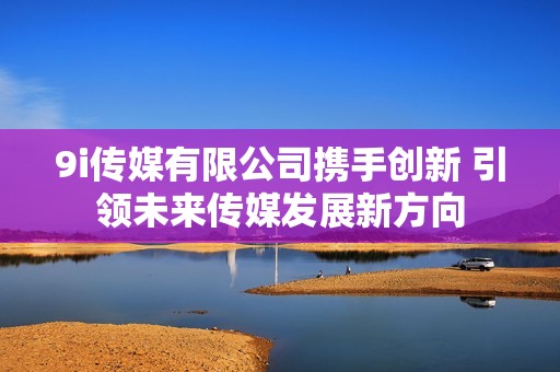 9i传媒有限公司携手创新 引领未来传媒发展新方向