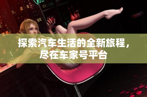 探索汽车生活的全新旅程，尽在车家号平台