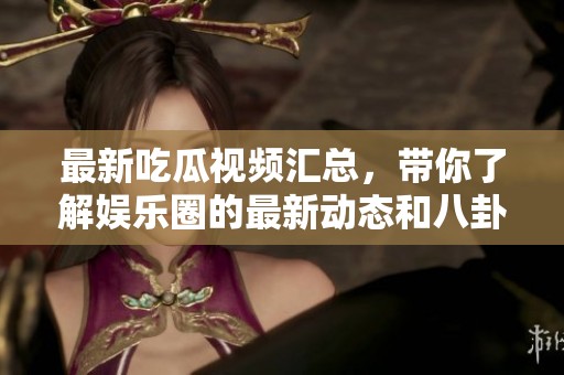 最新吃瓜视频汇总，带你了解娱乐圈的最新动态和八卦内幕