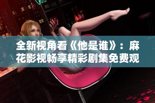 全新视角看《他是谁》：麻花影视畅享精彩剧集免费观看