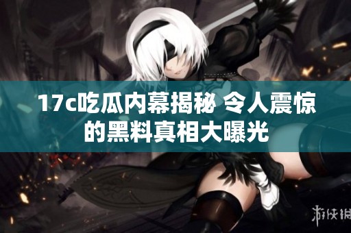 17c吃瓜内幕揭秘 令人震惊的黑料真相大曝光