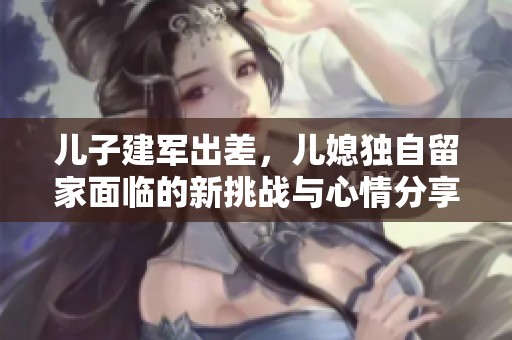 儿子建军出差，儿媳独自留家面临的新挑战与心情分享