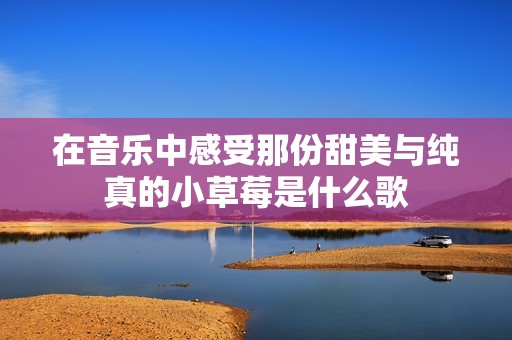 在音乐中感受那份甜美与纯真的小草莓是什么歌