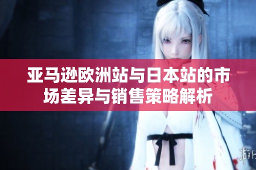 亚马逊欧洲站与日本站的市场差异与销售策略解析