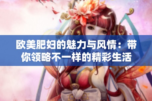 欧美肥妇的魅力与风情：带你领略不一样的精彩生活