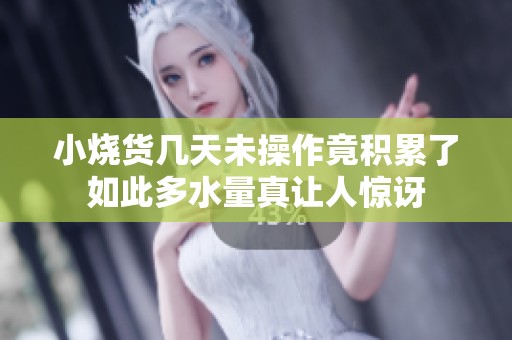 小烧货几天未操作竟积累了如此多水量真让人惊讶