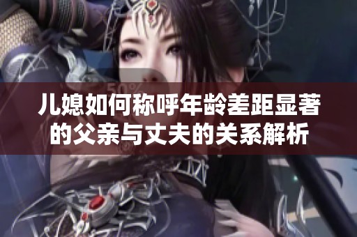 儿媳如何称呼年龄差距显著的父亲与丈夫的关系解析