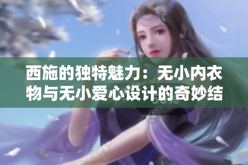 西施的独特魅力：无小内衣物与无小爱心设计的奇妙结合