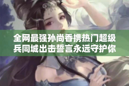 全网最强孙尚香携热门超级兵同城出击誓言永远守护你