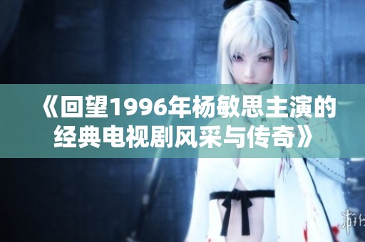 《回望1996年杨敏思主演的经典电视剧风采与传奇》