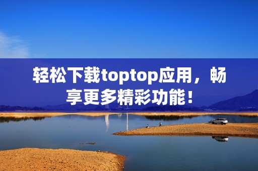 轻松下载toptop应用，畅享更多精彩功能！