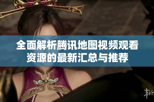 全面解析腾讯地图视频观看资源的最新汇总与推荐