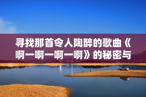 寻找那首令人陶醉的歌曲《啊一啊一啊一啊》的秘密与故事