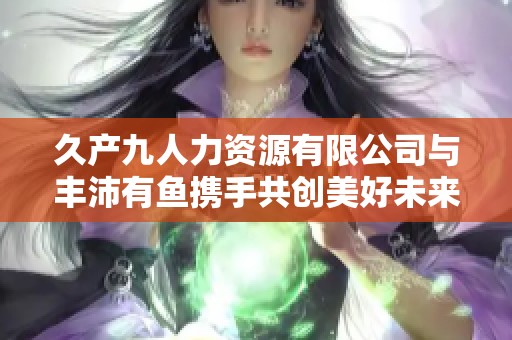 久产九人力资源有限公司与丰沛有鱼携手共创美好未来