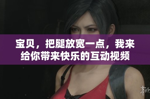 宝贝，把腿放宽一点，我来给你带来快乐的互动视频