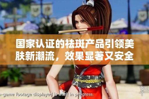 国家认证的祛斑产品引领美肤新潮流，效果显著又安全