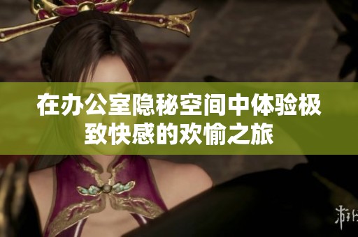 在办公室隐秘空间中体验极致快感的欢愉之旅